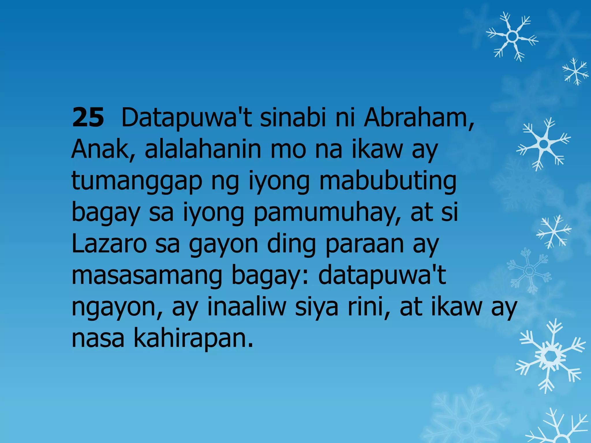 25 Datapuwa't sinabi ni Abraham,
Anak, alalahanin mo na ikaw ay
tumanggap ng iyong mabubuting
bagay sa iyong pamumuhay, at si
Lazaro sa gayon ding paraan ay
masasamang bagay: datapuwa't
ngayon, ay inaaliw siya rini, at ikaw ay
nasa kahirapan.
 