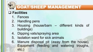  Facilities
1. Fences
2. Handling pens
3. Housing (house/barn – different kinds of
buildings)
4. Dipping vats/spraying area
5. Isolation ward for sick animals
6. Manure disposal pit (away from the house),
Equipment (feeding and watering troughs,
etc.)
GOAT/SHEEP MANAGEMENT
 