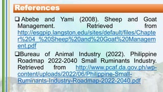  Abebe and Yami (2008). Sheep and Goat
Management. Retrieved from
http://esgpip.langston.edu/sites/default/files/Chapte
r%204_%20Sheep%20and%20Goat%20Managem
ent.pdf
Bureau of Animal Industry (2022). Philippine
Roadmap 2022-2040 Small Ruminants Industry.
Retrieved from http://www.pcaf.da.gov.ph/wp-
content/uploads/2022/06/Philippine-Small-
Ruminants-Industry-Roadmap-2022-2040.pdf
References
 