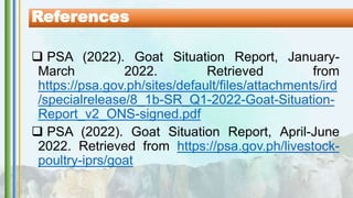  PSA (2022). Goat Situation Report, January-
March 2022. Retrieved from
https://psa.gov.ph/sites/default/files/attachments/ird
/specialrelease/8_1b-SR_Q1-2022-Goat-Situation-
Report_v2_ONS-signed.pdf
 PSA (2022). Goat Situation Report, April-June
2022. Retrieved from https://psa.gov.ph/livestock-
poultry-iprs/goat
References
 