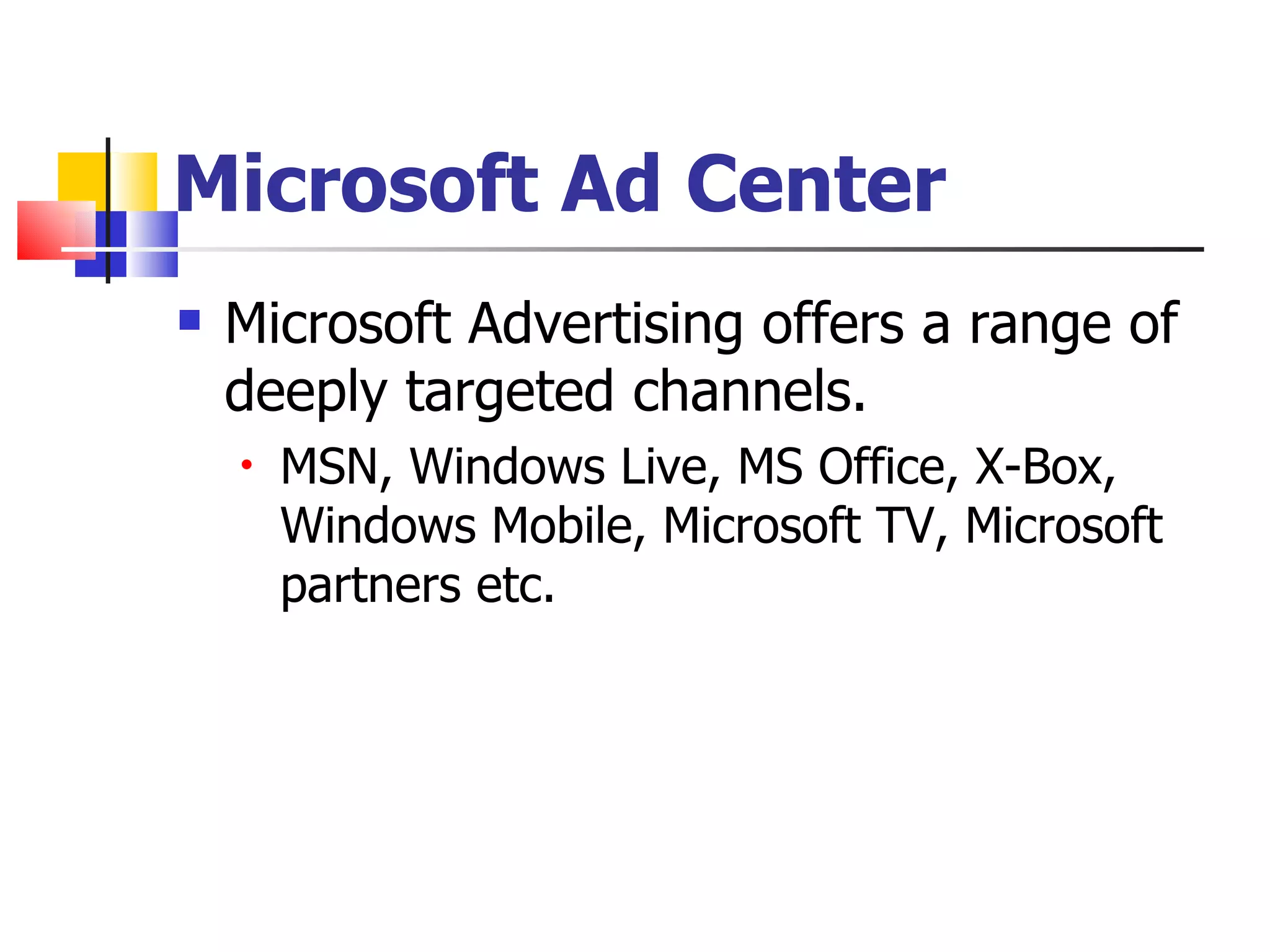 Microsoft Ad Center Microsoft Advertising offers a range of deeply targeted channels. MSN, Windows Live, MS Office, X-Box, Windows Mobile, Microsoft TV, Microsoft partners etc.  
