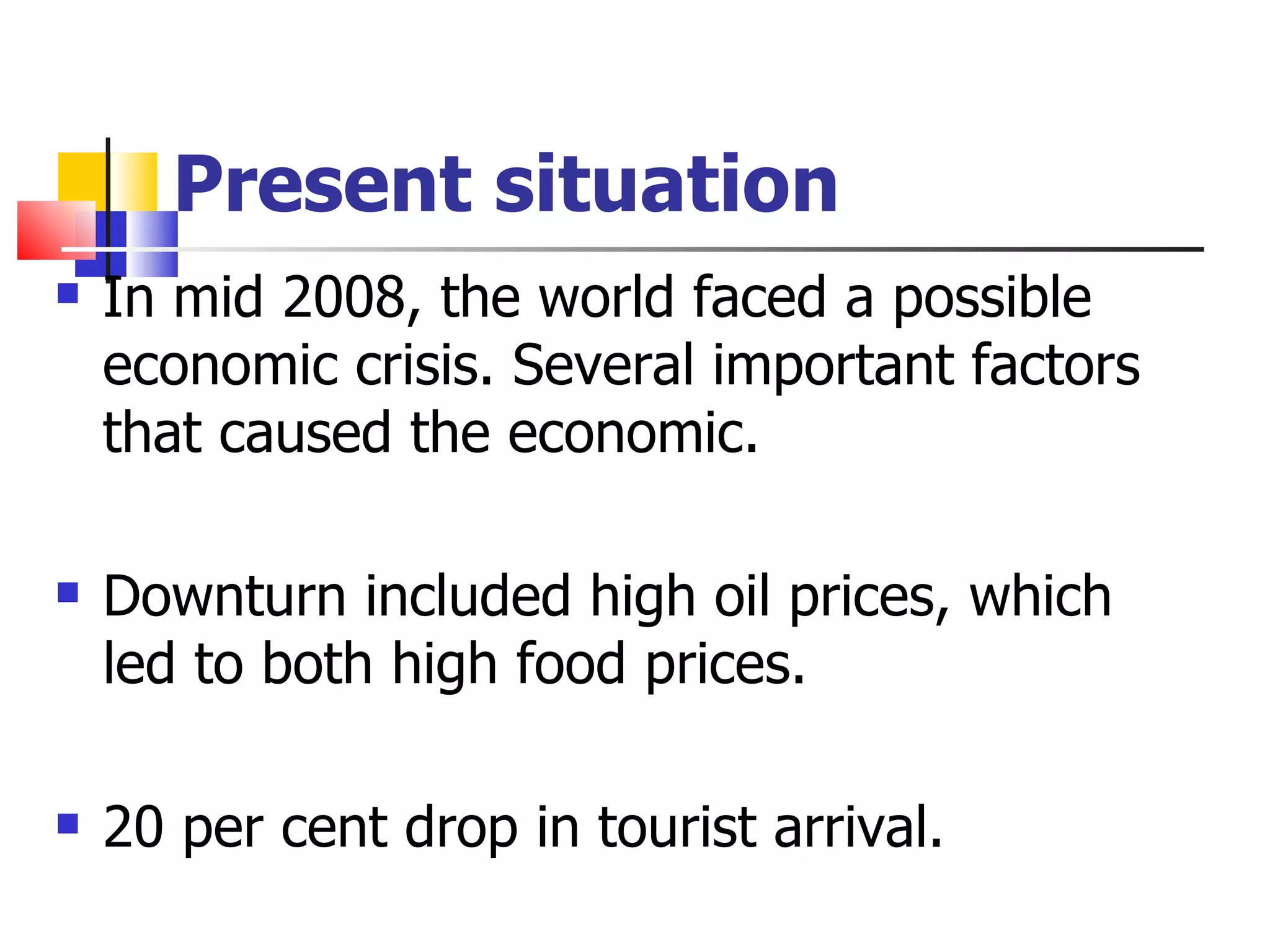 Present situation In mid 2008, the world faced a possible economic crisis. Several important factors that caused the economic. Downturn included high oil prices, which led to both high food prices. 20 per cent drop in tourist arrival. 