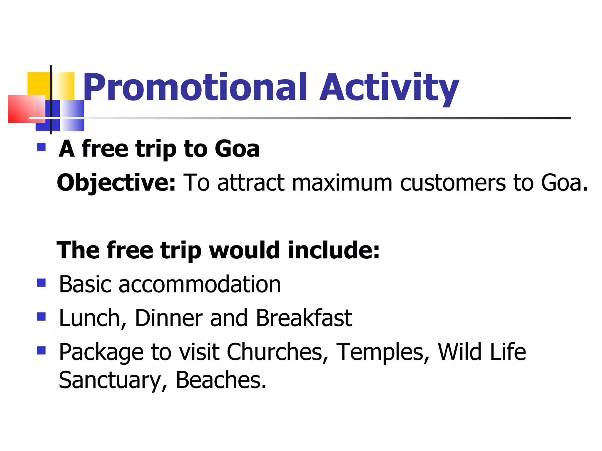 Promotional Activity A free trip to Goa Objective:  To attract maximum customers to Goa.  The free trip would include:  Basic accommodation  Lunch, Dinner and Breakfast Package to visit Churches, Temples, Wild Life Sanctuary, Beaches. 