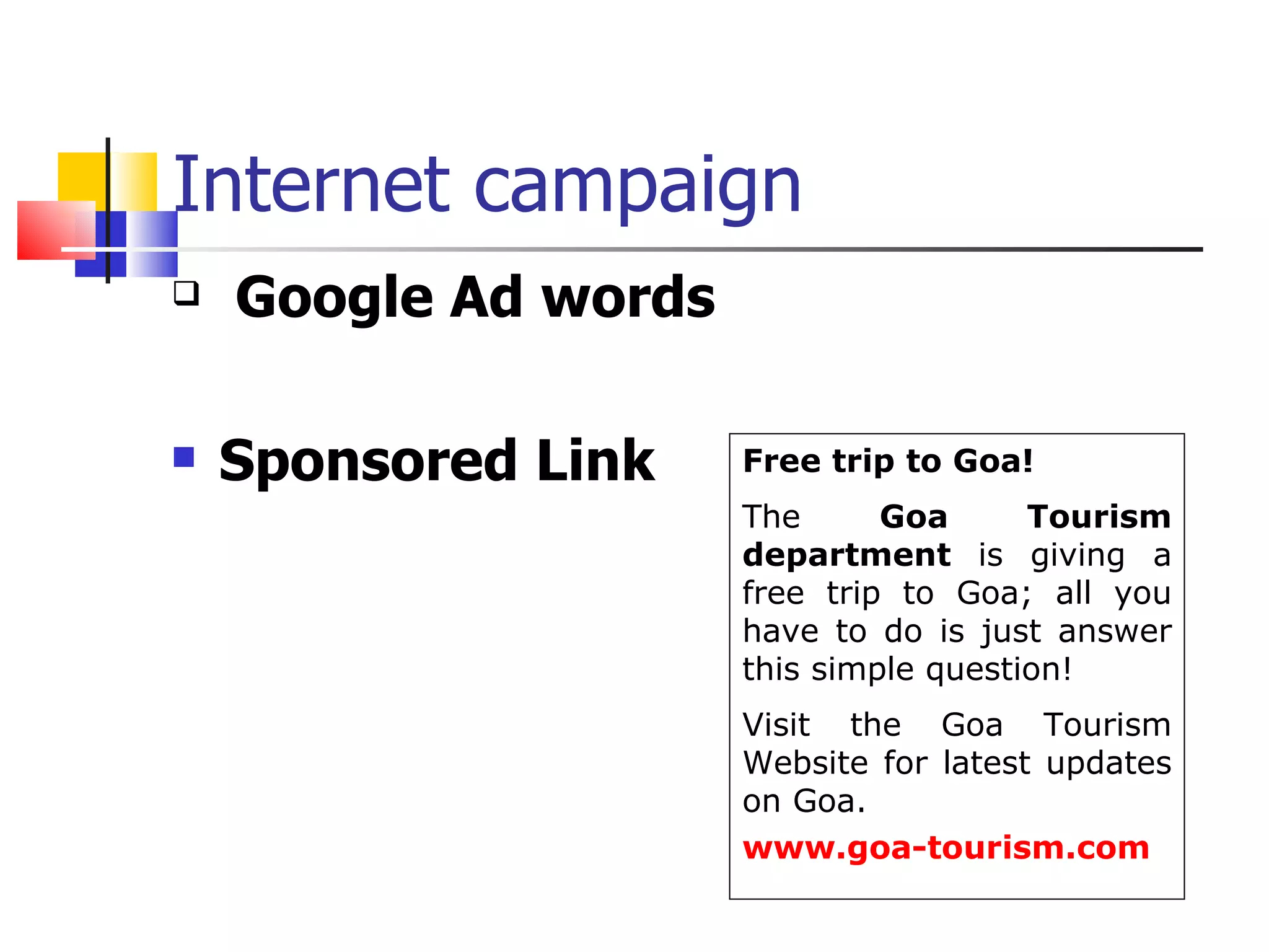 Internet campaign  Google Ad words Sponsored Link  Free trip to Goa! The  Goa Tourism department  is giving a free trip to Goa; all you have to do is just answer this simple question! Visit the Goa Tourism Website for latest updates on Goa. www.goa-tourism.com 
