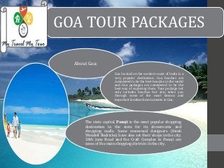 GOA TOUR PACKAGES 
About Goa: 
Goa located on the western coast of India is a 
very popular destination. Goa beaches are 
considered to be the best beaches in the world 
and Goa packages are considered to be the 
best way of exploring them. Tour package not 
only includes beaches but also takes you 
through some of the most famous and 
important landmarkmonuments in Goa. 
The state capital, Panaji is the most popular shopping 
destination in the state for its showrooms and 
shopping malls. Some renowned designers (think 
Wendell Rodricks) have also set their shops in the city. 
18th June Road and the Craft Complex in Panaji are 
some of the main shopping districts in the city. 
 