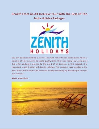 Benefit From An All-Inclusive Tour With The Help Of The India Holiday Packages 
Goa can be best described as one of the most visited tourist destinations where a majority of tourists come to spend quality time. There are many tour companies that offer packages catering to the need of all tourists. In this respect, it is important to get familiar with Zenith Holidays. This company was founded in the year 1997 and has been able to create a unique standing by delivering an array of tour services. 
Major attractions 
 