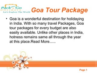 Page 1
Goa Tour Package
• Goa is a wonderful destination for holidaying
in India. With so many travel Packages, Goa
tour packages for every budget are also
easily available. Unlike other places in India,
hotness remains same all through the year
at this place.Read More......
 