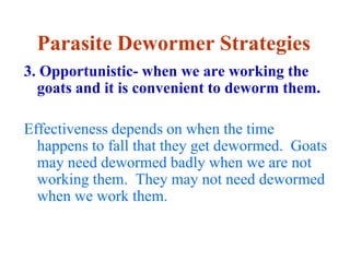 Parasite Dewormer Strategies
3. Opportunistic- when we are working the
goats and it is convenient to deworm them.
Effectiveness depends on when the time
happens to fall that they get dewormed. Goats
may need dewormed badly when we are not
working them. They may not need dewormed
when we work them.
 