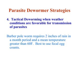 Parasite Dewormer Strategies
4. Tactical Deworming when weather
conditions are favorable for transmission
of parasites
Barber pole worm requires 2 inches of rain in
a month period and a mean temperature
greater than 60F. Best to use fecal egg
counts.
 