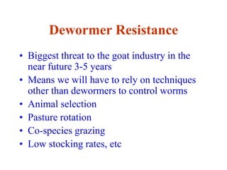 Dewormer Resistance
• Biggest threat to the goat industry in the
near future 3-5 years
• Means we will have to rely on techniques
other than dewormers to control worms
• Animal selection
• Pasture rotation
• Co-species grazing
• Low stocking rates, etc
 