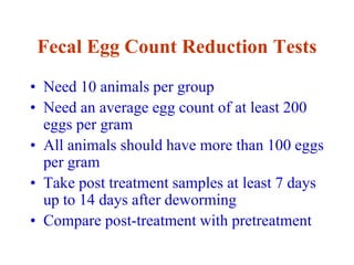 Fecal Egg Count Reduction Tests
• Need 10 animals per group
• Need an average egg count of at least 200
eggs per gram
• All animals should have more than 100 eggs
per gram
• Take post treatment samples at least 7 days
up to 14 days after deworming
• Compare post-treatment with pretreatment
 