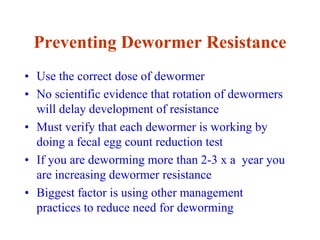 Preventing Dewormer Resistance
• Use the correct dose of dewormer
• No scientific evidence that rotation of dewormers
will delay development of resistance
• Must verify that each dewormer is working by
doing a fecal egg count reduction test
• If you are deworming more than 2-3 x a year you
are increasing dewormer resistance
• Biggest factor is using other management
practices to reduce need for deworming
 