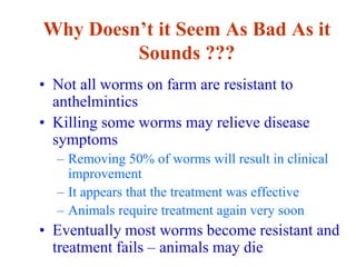 Why Doesn’t it Seem As Bad As it
Sounds ???
• Not all worms on farm are resistant to
anthelmintics
• Killing some worms may relieve disease
symptoms
– Removing 50% of worms will result in clinical
improvement
– It appears that the treatment was effective
– Animals require treatment again very soon
• Eventually most worms become resistant and
treatment fails – animals may die
 