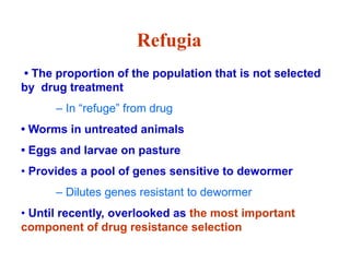• The proportion of the population that is not selected
by drug treatment
– In “refuge” from drug
• Worms in untreated animals
• Eggs and larvae on pasture
• Provides a pool of genes sensitive to dewormer
– Dilutes genes resistant to dewormer
• Until recently, overlooked as the most important
component of drug resistance selection
Refugia
 
