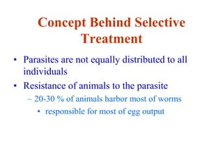 Concept Behind Selective
Treatment
• Parasites are not equally distributed to all
individuals
• Resistance of animals to the parasite
– 20-30 % of animals harbor most of worms
• responsible for most of egg output
 