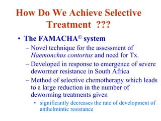 How Do We Achieve Selective
Treatment ???
• The FAMACHA© system
– Novel technique for the assessment of
Haemonchus contortus and need for Tx.
– Developed in response to emergence of severe
dewormer resistance in South Africa
– Method of selective chemotherapy which leads
to a large reduction in the number of
deworming treatments given
• significantly decreases the rate of development of
anthelmintic resistance
 