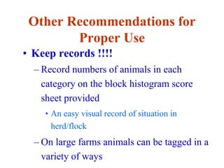 Other Recommendations for
Proper Use
• Keep records !!!!
– Record numbers of animals in each
category on the block histogram score
sheet provided
• An easy visual record of situation in
herd/flock
– On large farms animals can be tagged in a
variety of ways
 