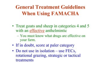 General Treatment Guidelines
When Using FAMACHA
• Treat goats and sheep in categories 4 and 5
with an effective anthelmintic
– You must know what drugs are effective on
your farm.
• If in doubt, score at paler category
• Do not use in isolation – use FECs,
rotational grazing, strategic or tactical
treatments
 