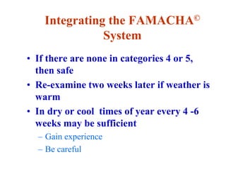 Integrating the FAMACHA©
System
• If there are none in categories 4 or 5,
then safe
• Re-examine two weeks later if weather is
warm
• In dry or cool times of year every 4 -6
weeks may be sufficient
– Gain experience
– Be careful
 