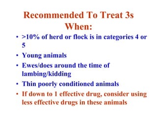 Recommended To Treat 3s
When:
• >10% of herd or flock is in categories 4 or
5
• Young animals
• Ewes/does around the time of
lambing/kidding
• Thin poorly conditioned animals
• If down to 1 effective drug, consider using
less effective drugs in these animals
 