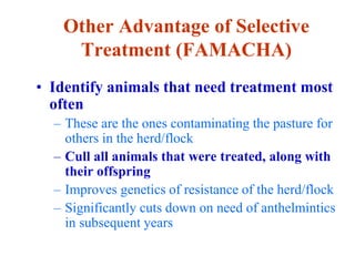 Other Advantage of Selective
Treatment (FAMACHA)
• Identify animals that need treatment most
often
– These are the ones contaminating the pasture for
others in the herd/flock
– Cull all animals that were treated, along with
their offspring
– Improves genetics of resistance of the herd/flock
– Significantly cuts down on need of anthelmintics
in subsequent years
 
