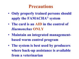 Precautions
• Only properly trained persons should
apply the FAMACHA© system
• The card is an AID in the control of
Haemonchus ONLY
• Maintain an integrated management-
based worm control program
• The system is best used by producers
where back-up assistance is available
from a veterinarian
 