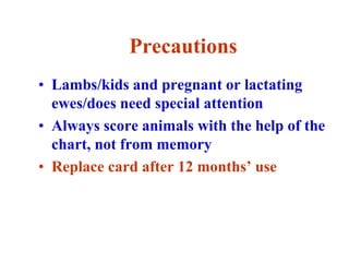 Precautions
• Lambs/kids and pregnant or lactating
ewes/does need special attention
• Always score animals with the help of the
chart, not from memory
• Replace card after 12 months’ use
 