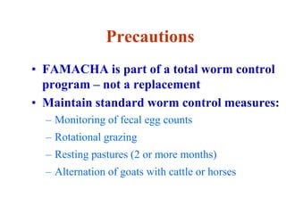 Precautions
• FAMACHA is part of a total worm control
program – not a replacement
• Maintain standard worm control measures:
– Monitoring of fecal egg counts
– Rotational grazing
– Resting pastures (2 or more months)
– Alternation of goats with cattle or horses
 