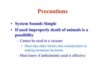 Precautions
• System Sounds Simple
• If used improperly death of animals is a
possibility
– Cannot be used in a vacuum
• Must take other factors into consideration in
making treatment decisions
– Must know if anthelmintic used is effective
 
