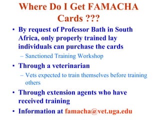 Where Do I Get FAMACHA
Cards ???
• By request of Professor Bath in South
Africa, only properly trained lay
individuals can purchase the cards
– Sanctioned Training Workshop
• Through a veterinarian
– Vets expected to train themselves before training
others
• Through extension agents who have
received training
• Information at famacha@vet.uga.edu
 