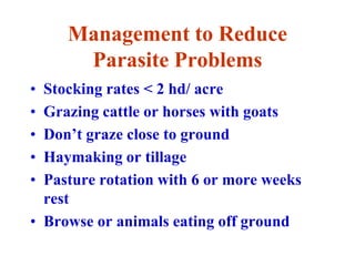 Management to Reduce
Parasite Problems
• Stocking rates < 2 hd/ acre
• Grazing cattle or horses with goats
• Don’t graze close to ground
• Haymaking or tillage
• Pasture rotation with 6 or more weeks
rest
• Browse or animals eating off ground
 