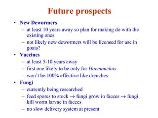 Future prospects
• New Dewormers
– at least 10 years away so plan for making do with the
existing ones
– not likely new dewormers will be licensed for use in
goats?
• Vaccines
– at least 5-10 years away
– first one likely to be only for Haemonchus
– won’t be 100% effective like drenches
• Fungi
– currently being researched
– feed spores to stock  fungi grow in faeces  fungi
kill worm larvae in faeces
– no slow delivery system at present
 