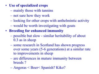 • Use of specialized crops
– mainly those with tannins
– not sure how they work
– looking for other crops with anthelmintic activity
– would be worth investigating with goats
• Breeding for enhanced immunity
– possible but slow - similar heritability of about
0.3 as in sheep
– some research in Scotland has shown progress
over some years (5-6 generations) at a similar rate
to improvements in sheep
– are differences in mature immunity between
breeds ?
– Angoras < Boer< Spanish? Kiko?
 