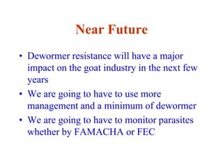 Near Future
• Dewormer resistance will have a major
impact on the goat industry in the next few
years
• We are going to have to use more
management and a minimum of dewormer
• We are going to have to monitor parasites
whether by FAMACHA or FEC
 