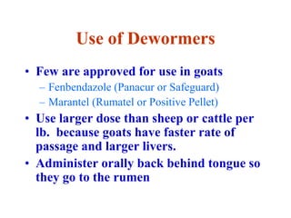 Use of Dewormers
• Few are approved for use in goats
– Fenbendazole (Panacur or Safeguard)
– Marantel (Rumatel or Positive Pellet)
• Use larger dose than sheep or cattle per
lb. because goats have faster rate of
passage and larger livers.
• Administer orally back behind tongue so
they go to the rumen
 
