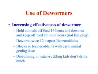 Use of Dewormers
• Increasing effectiveness of dewormer
– Hold animals off feed 16 hours and deworm
and keep off feed 12 more hours (not late preg).
– Deworm twice 12 h apart-Benzamidoles
– Blocks or feed-problems with each animal
getting dose
– Deworming in water-suckling kids don’t drink
much
 