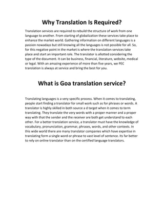 Why Translation Is Required?
Translation services are required to rebuild the structure of work from one
language to another. From starting of globalization these services take place to
enhance the market world. Gathering information on different languages is a
passion nowadays but still knowing all the languages is not possible for all. So,
for this negative point in the market is where the translation services take
place and start an important role. The translator is allotted considering the
type of the document. It can be business, financial, literature, website, medical
or legal. With an amazing experience of more than five years, we PEC
translation is always at service and bring the best for you.
What is Goa translation service?
Translating languages is a very specific process. When it comes to translating,
people start finding a translator for small work such as for phrases or words. A
translator is highly skilled in both source a d target when it comes to term
translating. They translate the very words with a proper manner and a proper
way with that the sender and the receiver are both get understand to each
other. For a better translation service, a translator must have the knowledge of
vocabulary, pronunciation, grammar, phrases, words, and other contexts. In
this wide world there are many translator companies which have expertise in
translating form a single word or phrase to vast level of sentence. Its far better
to rely on online translator than on the certified language translators.
 