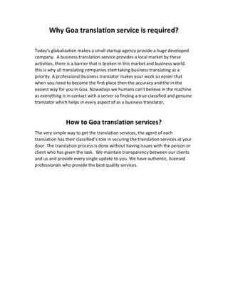 Why Goa translation service is required?
Today's globalization makes a small startup agency provide a huge developed
company. A business translation service provides a local market by these
activities, there is a barrier that is broken in this market and business world.
this is why all translating companies start taking business translating as a
priority. A professional business translator makes your work so easier that
when you need to become the first place then the accuracy and the in the
easiest way for you in Goa. Nowadays we humans can't believe in the machine
as everything is in contact with a server so finding a true classified and genuine
translator which helps in every aspect of as a business translator.
How to Goa translation services?
The very simple way to get the translation services, the agent of each
translation has their classified’s role in securing the translation services at your
door. The translation process is done without having issues with the person or
client who has given the task. We maintain transparency between our clients
and us and provide every single update to you. We have authentic, licensed
professionals who provide the best quality services.
 