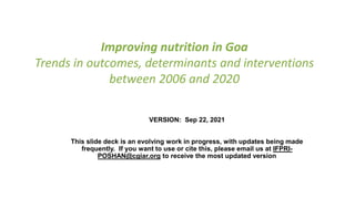 Improving nutrition in Goa
Trends in outcomes, determinants and interventions
between 2006 and 2020
VERSION: Sep 22, 2021
This slide deck is an evolving work in progress, with updates being made
frequently. If you want to use or cite this, please email us at IFPRI-
POSHAN@cgiar.org to receive the most updated version
 