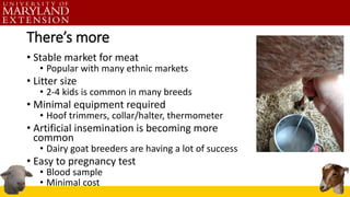 There’s more
• Stable market for meat
• Popular with many ethnic markets
• Litter size
• 2-4 kids is common in many breeds
• Minimal equipment required
• Hoof trimmers, collar/halter, thermometer
• Artificial insemination is becoming more
common
• Dairy goat breeders are having a lot of success
• Easy to pregnancy test
• Blood sample
• Minimal cost
 