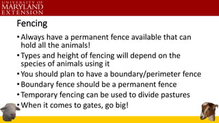 Fencing
•Always have a permanent fence available that can
hold all the animals!
•Types and height of fencing will depend on the
species of animals using it
•You should plan to have a boundary/perimeter fence
•Boundary fence should be a permanent fence
•Temporary fencing can be used to divide pastures
•When it comes to gates, go big!
 