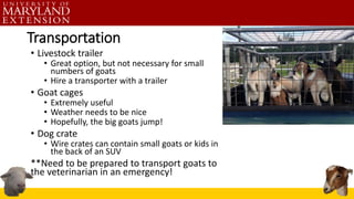 Transportation
• Livestock trailer
• Great option, but not necessary for small
numbers of goats
• Hire a transporter with a trailer
• Goat cages
• Extremely useful
• Weather needs to be nice
• Hopefully, the big goats jump!
• Dog crate
• Wire crates can contain small goats or kids in
the back of an SUV
**Need to be prepared to transport goats to
the veterinarian in an emergency!
 