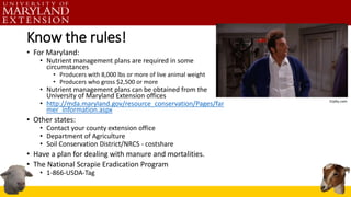 Know the rules!
• For Maryland:
• Nutrient management plans are required in some
circumstances
• Producers with 8,000 lbs or more of live animal weight
• Producers who gross $2,500 or more
• Nutrient management plans can be obtained from the
University of Maryland Extension offices
• http://mda.maryland.gov/resource_conservation/Pages/far
mer_information.aspx
• Other states:
• Contact your county extension office
• Department of Agriculture
• Soil Conservation District/NRCS - costshare
• Have a plan for dealing with manure and mortalities.
• The National Scrapie Eradication Program
• 1-866-USDA-Tag
 