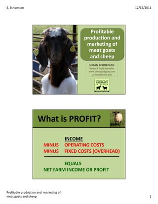 S. Schoenian                                                                12/12/2011




                                                  Profitable
                                                production and
                                                 marketing of
                                                  meat goats
                                                  and sheep
                                                  SUSAN SCHOENIAN
                                                  Sheep & Goat Specialist
                                                  www.sheepandgoat.com
                                                    sschoen@umd.edu




                     What is PROFIT?

                                         INCOME
                         MINUS           OPERATING COSTS
                         MINUS           FIXED COSTS (OVERHEAD)

                                 EQUALS
                         NET FARM INCOME OR PROFIT



Profitable production and marketing of
meat goats and sheep                                                                1
 