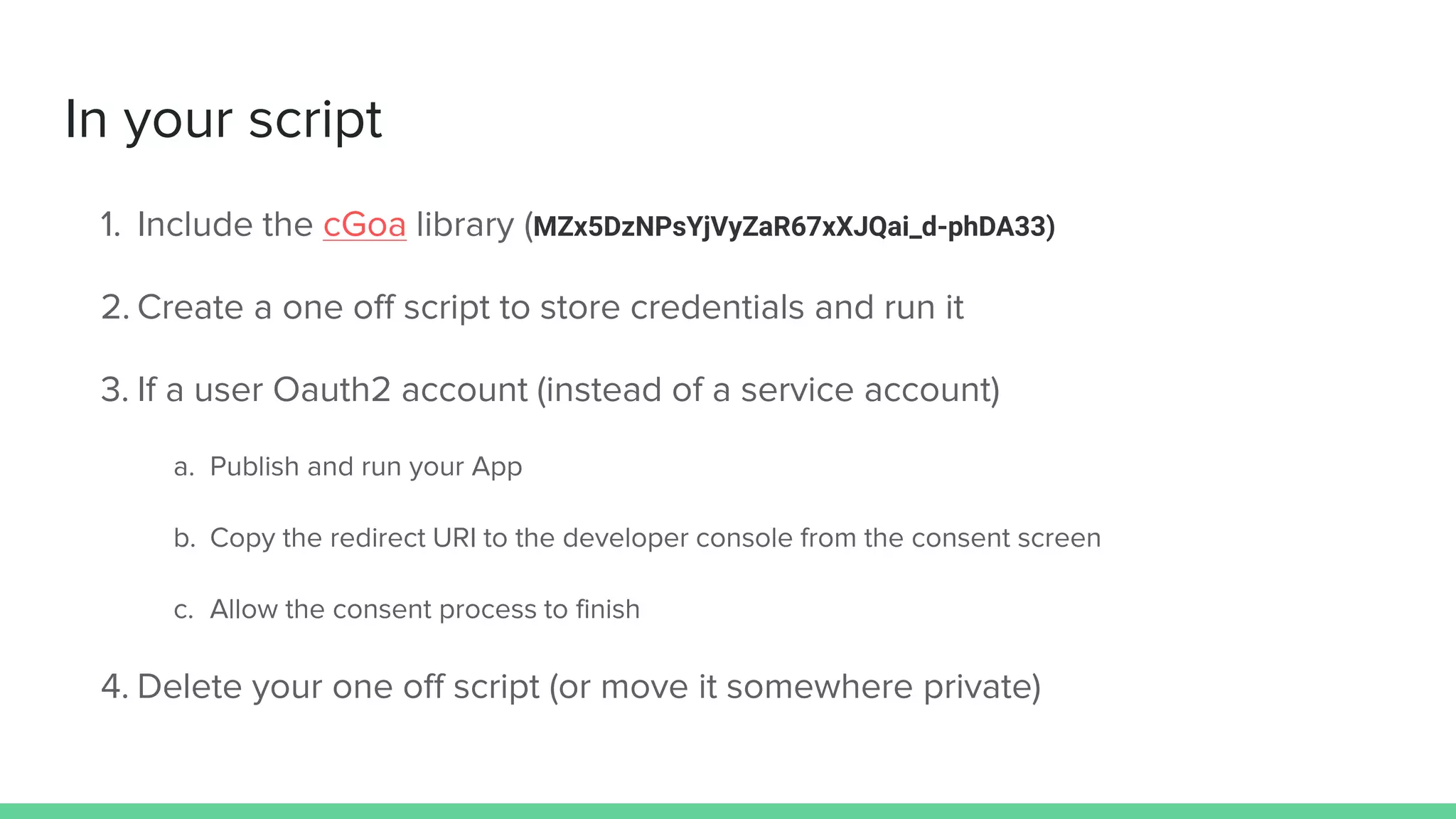 In your script
1. Include the cGoa library (MZx5DzNPsYjVyZaR67xXJQai_d-phDA33)
2. Create a one off script to store credentials and run it
3. If a user Oauth2 account (instead of a service account)
a. Publish and run your App
b. Copy the redirect URI to the developer console from the consent screen
c. Allow the consent process to finish
4. Delete your one off script (or move it somewhere private)
 