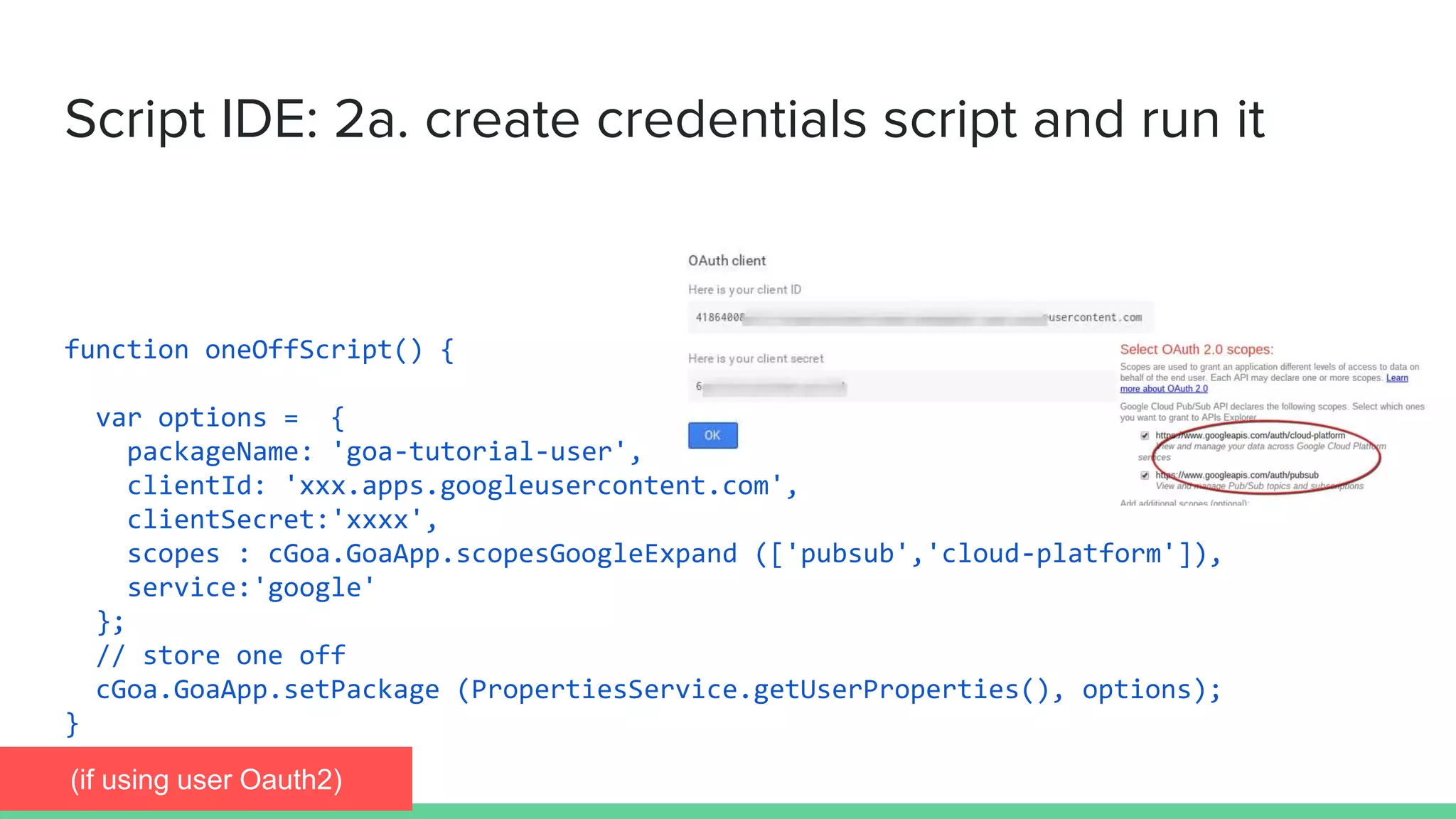 Script IDE: 2a. create credentials script and run it
function oneOffScript() {
var options = {
packageName: 'goa-tutorial-user',
clientId: 'xxx.apps.googleusercontent.com',
clientSecret:'xxxx',
scopes : cGoa.GoaApp.scopesGoogleExpand (['pubsub','cloud-platform']),
service:'google'
};
// store one off
cGoa.GoaApp.setPackage (PropertiesService.getUserProperties(), options);
}
(if using user Oauth2)
 