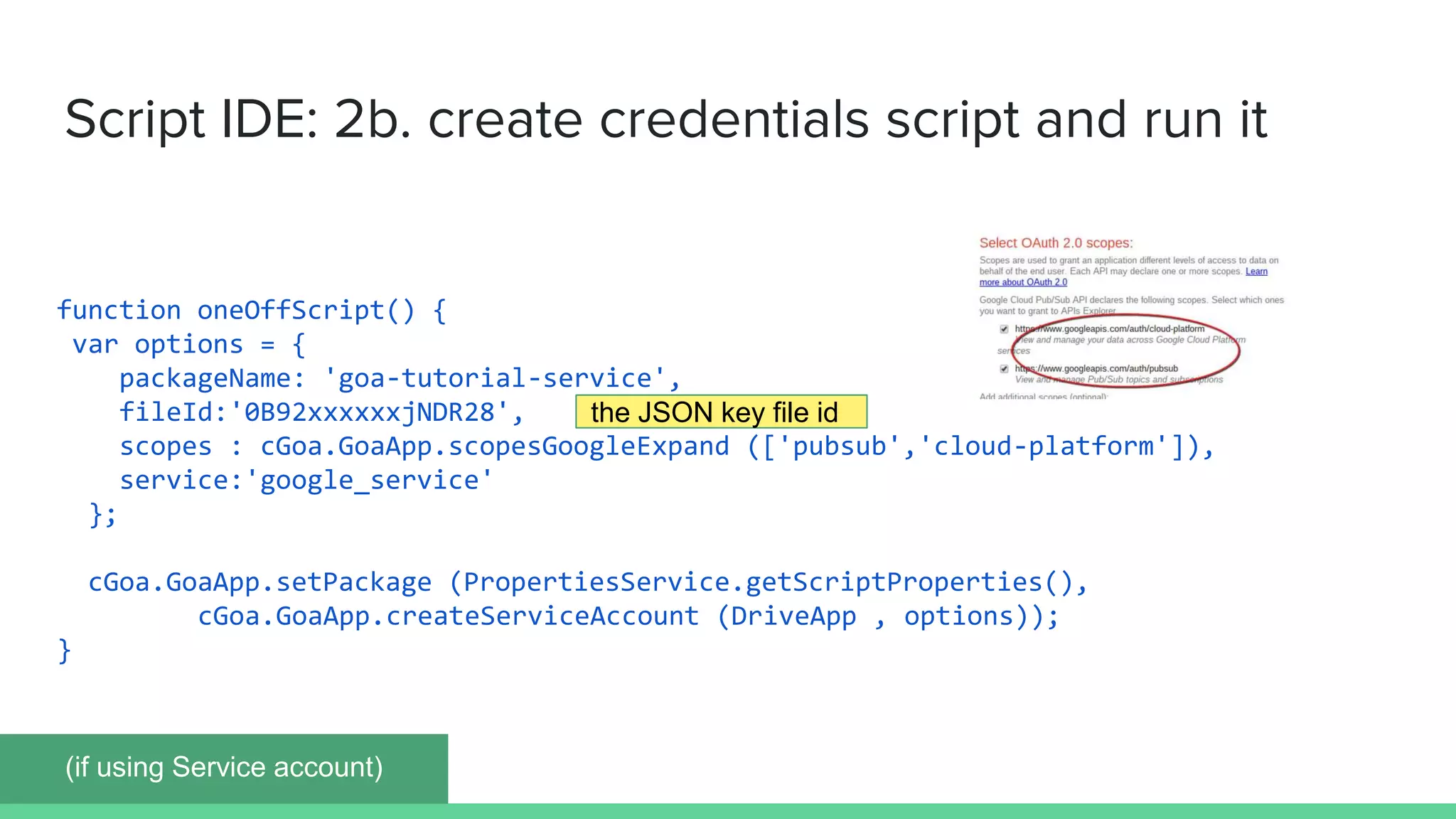 function oneOffScript() {
var options = {
packageName: 'goa-tutorial-service',
fileId:'0B92xxxxxxjNDR28',
scopes : cGoa.GoaApp.scopesGoogleExpand (['pubsub','cloud-platform']),
service:'google_service'
};
cGoa.GoaApp.setPackage (PropertiesService.getScriptProperties(),
cGoa.GoaApp.createServiceAccount (DriveApp , options));
}
Script IDE: 2b. create credentials script and run it
(if using Service account)
the JSON key file id
 