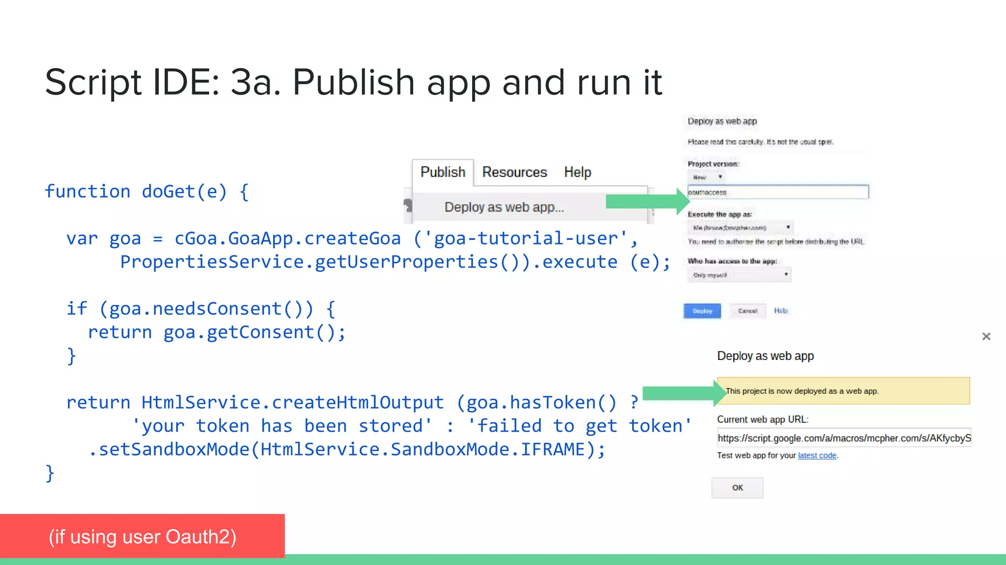 function doGet(e) {
var goa = cGoa.GoaApp.createGoa ('goa-tutorial-user',
PropertiesService.getUserProperties()).execute (e);
if (goa.needsConsent()) {
return goa.getConsent();
}
return HtmlService.createHtmlOutput (goa.hasToken() ?
'your token has been stored' : 'failed to get token')
.setSandboxMode(HtmlService.SandboxMode.IFRAME);
}
Script IDE: 3a. Publish app and run it
(if using user Oauth2)
 