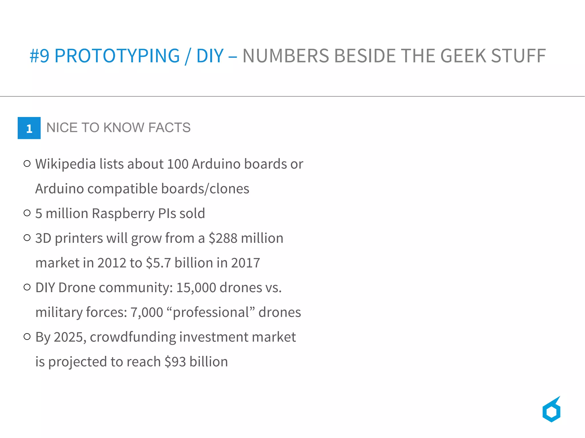 o Wikipedia lists about 100 Arduino boards or
Arduino compatible boards/clones
o 5 million Raspberry PIs sold
o 3D printers will grow from a $288 million
market in 2012 to $5.7 billion in 2017
o DIY Drone community: 15,000 drones vs.
military forces: 7,000 “professional” drones
o By 2025, crowdfunding investment market
is projected to reach $93 billion
1 NICE TO KNOW FACTS
#9 PROTOTYPING / DIY – NUMBERS BESIDE THE GEEK STUFF
 