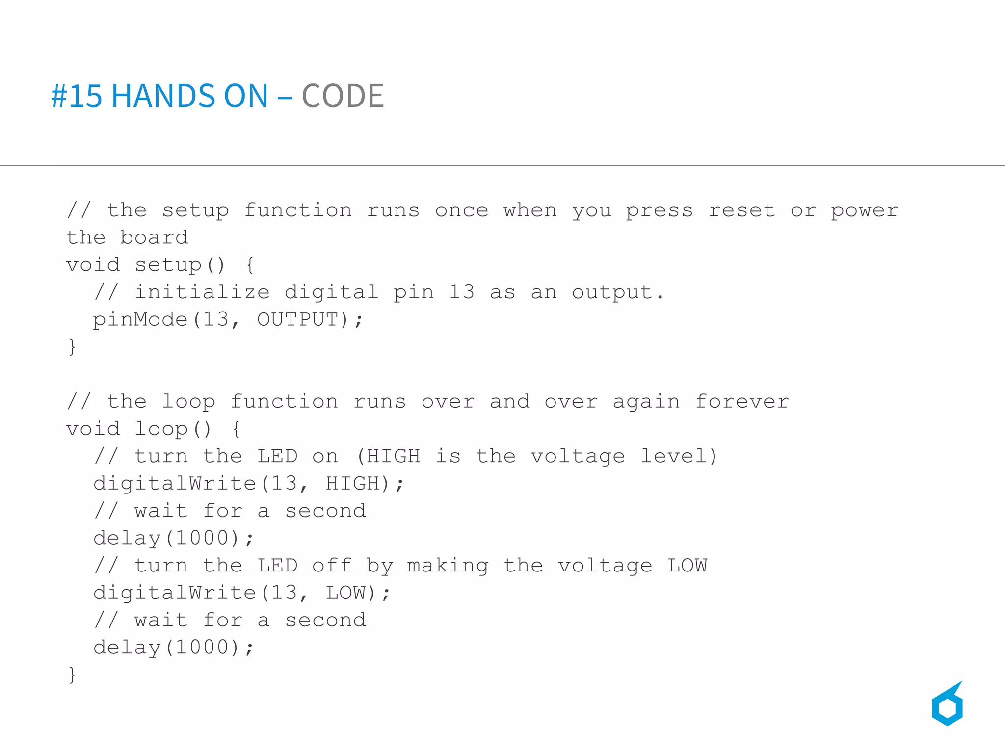 // the setup function runs once when you press reset or power
the board
void setup() {
// initialize digital pin 13 as an output.
pinMode(13, OUTPUT);
}
// the loop function runs over and over again forever
void loop() {
// turn the LED on (HIGH is the voltage level)
digitalWrite(13, HIGH);
// wait for a second
delay(1000);
// turn the LED off by making the voltage LOW
digitalWrite(13, LOW);
// wait for a second
delay(1000);
}
#15 HANDS ON – CODE
 